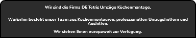  Wir sind die Firma DE Tetris Umzüge Küchenmontage. Weiterhin besteht unser Team aus Küchenmonteuren, professionellen Umzugshelfern und Aushilfen. Wir stehen Ihnen europaweit zur Verfügung. 