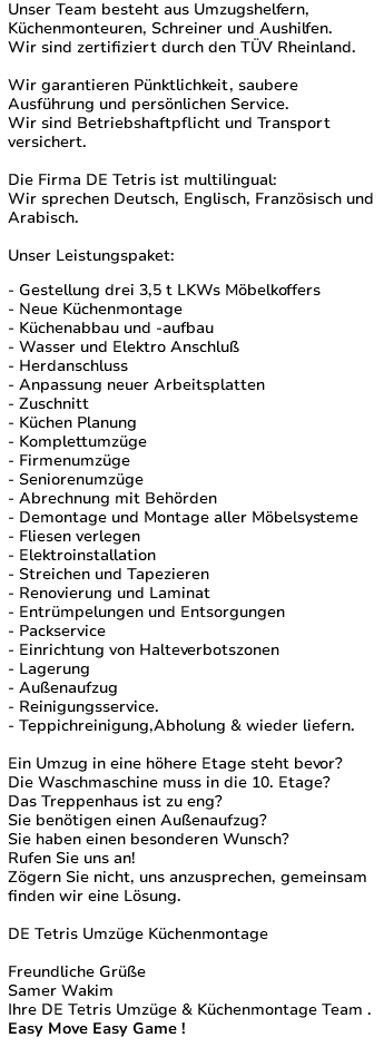 Unser Team besteht aus Umzugshelfern, Küchenmonteuren, Schreiner und Aushilfen. Wir sind zertifiziert durch den TÜV Rheinland. Wir garantieren Pünktlichkeit, saubere Ausführung und persönlichen Service. Wir sind Betriebshaftpflicht und Transport versichert. Die Firma DE Tetris ist multilingual: Wir sprechen Deutsch, Englisch, Französisch und Arabisch. Unser Leistungspaket: - Gestellung drei 3,5 t LKWs Möbelkoffers - Neue Küchenmontage - Küchenabbau und -aufbau - Wasser und Elektro Anschluß - Herdanschluss - Anpassung neuer Arbeitsplatten - Zuschnitt - Küchen Planung - Komplettumzüge - Firmenumzüge - Seniorenumzüge - Abrechnung mit Behörden - Demontage und Montage aller Möbelsysteme - Fliesen verlegen - Elektroinstallation - Streichen und Tapezieren - Renovierung und Laminat - Entrümpelungen und Entsorgungen - Packservice - Einrichtung von Halteverbotszonen - Lagerung - Außenaufzug - Reinigungsservice. - Teppichreinigung,Abholung & wieder liefern. Ein Umzug in eine höhere Etage steht bevor? Die Waschmaschine muss in die 10. Etage? Das Treppenhaus ist zu eng? Sie benötigen einen Außenaufzug? Sie haben einen besonderen Wunsch? Rufen Sie uns an! Zögern Sie nicht, uns anzusprechen, gemeinsam finden wir eine Lösung. DE Tetris Umzüge Küchenmontage Freundliche Grüße Samer Wakim Ihr DE Tetris Umzüge & Küchenmontage Team . Easy Move Easy Game ! 