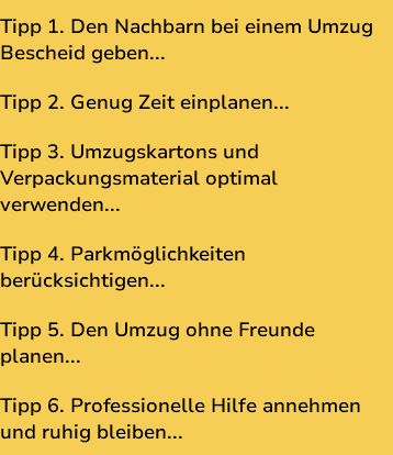 Tipp 1. Den Nachbarn bei einem Umzug Bescheid geben... Tipp 2. Genug Zeit einplanen... Tipp 3. Umzugskartons und Verpackungsmaterial optimal verwenden... Tipp 4. Parkmöglichkeiten berücksichtigen... Tipp 5. Den Umzug ohne Freunde planen... Tipp 6. Professionelle Hilfe annehmen und ruhig bleiben...